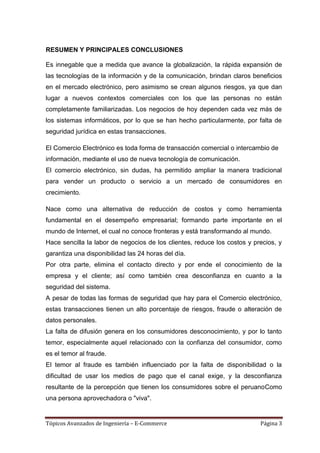 RESUMEN Y PRINCIPALES CONCLUSIONES

Es innegable que a medida que avance la globalización, la rápida expansión de
las tecnologías de la información y de la comunicación, brindan claros beneficios
en el mercado electrónico, pero asimismo se crean algunos riesgos, ya que dan
lugar a nuevos contextos comerciales con los que las personas no están
completamente familiarizadas. Los negocios de hoy dependen cada vez más de
los sistemas informáticos, por lo que se han hecho particularmente, por falta de
seguridad jurídica en estas transacciones.

El Comercio Electrónico es toda forma de transacción comercial o intercambio de
información, mediante el uso de nueva tecnología de comunicación.
El comercio electrónico, sin dudas, ha permitido ampliar la manera tradicional
para vender un producto o servicio a un mercado de consumidores en
crecimiento.

Nace como una alternativa de reducción de costos y como herramienta
fundamental en el desempeño empresarial; formando parte importante en el
mundo de Internet, el cual no conoce fronteras y está transformando al mundo.
Hace sencilla la labor de negocios de los clientes, reduce los costos y precios, y
garantiza una disponibilidad las 24 horas del día.
Por otra parte, elimina el contacto directo y por ende el conocimiento de la
empresa y el cliente; así como también crea desconfianza en cuanto a la
seguridad del sistema.
A pesar de todas las formas de seguridad que hay para el Comercio electrónico,
estas transacciones tienen un alto porcentaje de riesgos, fraude o alteración de
datos personales.
La falta de difusión genera en los consumidores desconocimiento, y por lo tanto
temor, especialmente aquel relacionado con la confianza del consumidor, como
es el temor al fraude.
El temor al fraude es también influenciado por la falta de disponibilidad o la
dificultad de usar los medios de pago que el canal exige, y la desconfianza
resultante de la percepción que tienen los consumidores sobre el peruanoComo
una persona aprovechadora o "viva".


Tópicos Avanzados de Ingeniería – E-Commerce                              Página 3
 
