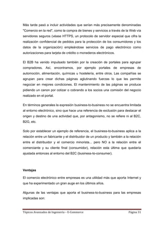 Más tarde pasó a incluir actividades que serían más precisamente denominadas
"Comercio en la red", como la compra de bienes y servicios a través de la Web vía
servidores seguros (véase HTTPS, un protocolo de servidor especial que cifra la
realización confidencial de pedidos para la protección de los consumidores y los
datos de la organización) empleándose servicios de pago electrónico como
autorizaciones para tarjeta de crédito o monederos electrónicos.

El B2B ha venido impulsado también por la creación de portales para agrupar
compradores. Así, encontramos, por ejemplo portales de empresas de
automoción, alimentación, químicas u hostelería, entre otros. Las compañías se
agrupan para crear dichas páginas aglutinando fuerzas lo que les permite
negociar en mejores condiciones. El mantenimiento de las páginas se produce
pidiendo un canon por cotizar o cobrando a los socios una comisión del negocio
realizado en el portal.

En términos generales la expresión business-to-business no se encuentra limitada
al entorno electrónico, sino que hace una referencia de exclusión para destacar el
origen y destino de una actividad que, por antagonismo, no se refiere ni al B2C,
B2G, etc.

Solo por establecer un ejemplo de referencia, el business-to-business aplica a la
relación entre un fabricante y el distribuidor de un producto y también a la relación
entre el distribuidor y el comercio minorista... pero NO a la relación entre el
comerciante y su cliente final (consumidor), relación esta última que quedaría
ajustada entonces al entorno del B2C (business-to-consumer).




Ventajas

El comercio electrónico entre empresas es una utilidad más que aporta Internet y
que ha experimentado un gran auge en los últimos años.

Algunas de las ventajas que aporta el business-to-business para las empresas
implicadas son:



Tópicos Avanzados de Ingeniería – E-Commerce                                Página 31
 