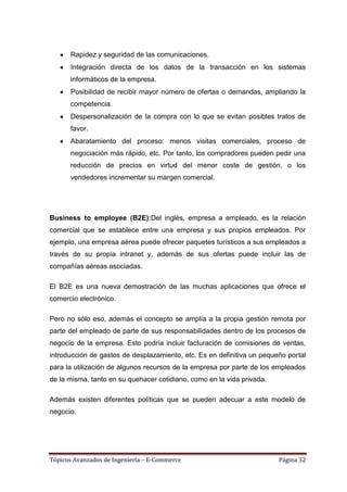 Rapidez y seguridad de las comunicaciones.
       Integración directa de los datos de la transacción en los sistemas
       informáticos de la empresa.
       Posibilidad de recibir mayor número de ofertas o demandas, ampliando la
       competencia.
       Despersonalización de la compra con lo que se evitan posibles tratos de
       favor.
       Abaratamiento del proceso: menos visitas comerciales, proceso de
       negociación más rápido, etc. Por tanto, los compradores pueden pedir una
       reducción de precios en virtud del menor coste de gestión, o los
       vendedores incrementar su margen comercial.




Business to employee (B2E):Del inglés, empresa a empleado, es la relación
comercial que se establece entre una empresa y sus propios empleados. Por
ejemplo, una empresa aérea puede ofrecer paquetes turísticos a sus empleados a
través de su propia intranet y, además de sus ofertas puede incluir las de
compañías aéreas asociadas.

El B2E es una nueva demostración de las muchas aplicaciones que ofrece el
comercio electrónico.

Pero no sólo eso, además el concepto se amplía a la propia gestión remota por
parte del empleado de parte de sus responsabilidades dentro de los procesos de
negocio de la empresa. Esto podría incluir facturación de comisiones de ventas,
introducción de gastos de desplazamiento, etc. Es en definitiva un pequeño portal
para la utilización de algunos recursos de la empresa por parte de los empleados
de la misma, tanto en su quehacer cotidiano, como en la vida privada.

Además existen diferentes políticas que se pueden adecuar a este modelo de
negocio.




Tópicos Avanzados de Ingeniería – E-Commerce                            Página 32
 