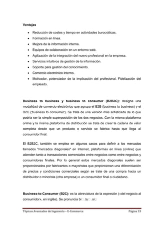 Ventajas

       Reducción de costes y tiempo en actividades burocráticas.
       Formación en línea.
       Mejora de la información interna.
       Equipos de colaboración en un entorno web.
       Agilización de la integración del nuevo profesional en la empresa.
       Servicios intuitivos de gestión de la información.
       Soporte para gestión del conocimiento.
       Comercio electrónico interno.
       Motivador, potenciador de la implicación del profesional. Fidelización del
       empleado.




Business to business y business to consumer (B2B2C): designa una
modalidad de comercio electrónico que agrupa el B2B (business to business) y el
B2C ('business to consumer'). Se trata de una versión más sofisticada de lo que
podría ser la simple superposición de los dos negocios. Con la misma plataforma
online y la misma plataforma de distribución se trata de crear la cadena de valor
completa desde que un producto o servicio se fabrica hasta que llega al
consumidor final.

El B2B2C, también se emplea en algunos casos para definir a los mercados
llamados "mercados diagonales" en Internet, plataformas en línea (online) que
atienden tanto a transacciones comerciales entre negocios como entre negocios y
consumidores finales. Por lo general estos mercados diagonales suelen ser
proporcionados por fabricantes o mayoristas que proporcionan una diferenciación
de precios y condiciones comerciales según se trate de una compra hacia un
distribuidor o minorista (otra empresa) o un consumidor final o ciudadano.




Business-to-Consumer (B2C): es la abreviatura de la expresión («del negocio al
consumidor», en inglés). Se pronuncia biː.tuː.siː
                                                .


Tópicos Avanzados de Ingeniería – E-Commerce                                 Página 33
 