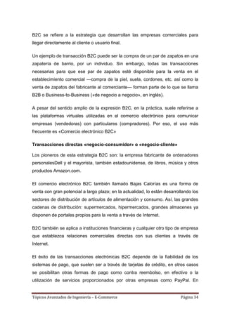 B2C se refiere a la estrategia que desarrollan las empresas comerciales para
llegar directamente al cliente o usuario final.

Un ejemplo de transacción B2C puede ser la compra de un par de zapatos en una
zapatería de barrio, por un individuo. Sin embargo, todas las transacciones
necesarias para que ese par de zapatos esté disponible para la venta en el
establecimiento comercial —compra de la piel, suela, cordones, etc. así como la
venta de zapatos del fabricante al comerciante— forman parte de lo que se llama
B2B o Business-to-Business («de negocio a negocio», en inglés).

A pesar del sentido amplio de la expresión B2C, en la práctica, suele referirse a
las plataformas virtuales utilizadas en el comercio electrónico para comunicar
empresas (vendedoras) con particulares (compradores). Por eso, el uso más
frecuente es «Comercio electrónico B2C»

Transacciones directas «negocio-consumidor» o «negocio-cliente»

Los pioneros de esta estrategia B2C son: la empresa fabricante de ordenadores
personalesDell y el mayorista, también estadounidense, de libros, música y otros
productos Amazon.com.

El comercio electrónico B2C también llamado Bajas Calorías es una forma de
venta con gran potencial a largo plazo; en la actualidad, lo están desarrollando los
sectores de distribución de artículos de alimentación y consumo. Así, las grandes
cadenas de distribución: supermercados, hipermercados, grandes almacenes ya
disponen de portales propios para la venta a través de Internet.

B2C también se aplica a instituciones financieras y cualquier otro tipo de empresa
que establezca relaciones comerciales directas con sus clientes a través de
Internet.

El éxito de las transacciones electrónicas B2C depende de la fiabilidad de los
sistemas de pago, que suelen ser a través de tarjetas de crédito, en otros casos
se posibilitan otras formas de pago como contra reembolso, en efectivo o la
utilización de servicios proporcionados por otras empresas como PayPal. En


Tópicos Avanzados de Ingeniería – E-Commerce                               Página 34
 
