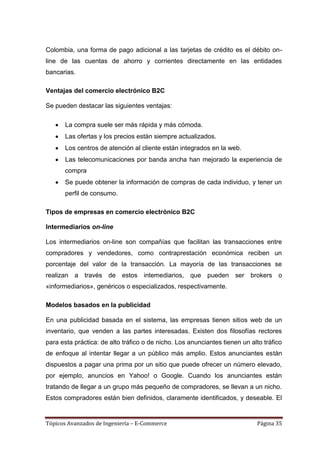 Colombia, una forma de pago adicional a las tarjetas de crédito es el débito on-
line de las cuentas de ahorro y corrientes directamente en las entidades
bancarias.

Ventajas del comercio electrónico B2C

Se pueden destacar las siguientes ventajas:

       La compra suele ser más rápida y más cómoda.
       Las ofertas y los precios están siempre actualizados.
       Los centros de atención al cliente están integrados en la web.
       Las telecomunicaciones por banda ancha han mejorado la experiencia de
       compra
       Se puede obtener la información de compras de cada individuo, y tener un
       perfil de consumo.

Tipos de empresas en comercio electrónico B2C

Intermediarios on-line

Los intermediarios on-line son compañías que facilitan las transacciones entre
compradores y vendedores, como contraprestación económica reciben un
porcentaje del valor de la transacción. La mayoría de las transacciones se
realizan a través de estos intemediarios, que pueden ser brokers o
«informediarios», genéricos o especializados, respectivamente.

Modelos basados en la publicidad

En una publicidad basada en el sistema, las empresas tienen sitios web de un
inventario, que venden a las partes interesadas. Existen dos filosofías rectores
para esta práctica: de alto tráfico o de nicho. Los anunciantes tienen un alto tráfico
de enfoque al intentar llegar a un público más amplio. Estos anunciantes están
dispuestos a pagar una prima por un sitio que puede ofrecer un número elevado,
por ejemplo, anuncios en Yahoo! o Google. Cuando los anunciantes están
tratando de llegar a un grupo más pequeño de compradores, se llevan a un nicho.
Estos compradores están bien definidos, claramente identificados, y deseable. El


Tópicos Avanzados de Ingeniería – E-Commerce                                 Página 35
 