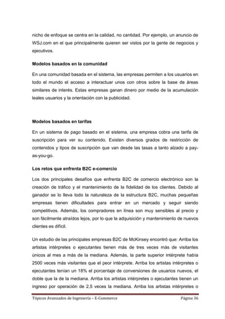 nicho de enfoque se centra en la calidad, no cantidad. Por ejemplo, un anuncio de
WSJ.com en el que principalmente quieren ser vistos por la gente de negocios y
ejecutivos.

Modelos basados en la comunidad

En una comunidad basada en el sistema, las empresas permiten a los usuarios en
todo el mundo el acceso a interactuar unos con otros sobre la base de áreas
similares de interés. Estas empresas ganan dinero por medio de la acumulación
leales usuarios y la orientación con la publicidad.




Modelos basados en tarifas

En un sistema de pago basado en el sistema, una empresa cobra una tarifa de
suscripción para ver su contenido. Existen diversos grados de restricción de
contenidos y tipos de suscripción que van desde las tasas a tanto alzado a pay-
as-you-go.

Los retos que enfrenta B2C e-comercio

Los dos principales desafíos que enfrenta B2C de comercio electrónico son la
creación de tráfico y el mantenimiento de la fidelidad de los clientes. Debido al
ganador se lo lleva todo la naturaleza de la estructura B2C, muchas pequeñas
empresas tienen dificultades para entrar en un mercado y seguir siendo
competitivos. Además, los compradores en línea son muy sensibles al precio y
son fácilmente atraídos lejos, por lo que la adquisición y mantenimiento de nuevos
clientes es difícil.

Un estudio de las principales empresas B2C de McKinsey encontró que: Arriba los
artistas intérpretes o ejecutantes tienen más de tres veces más de visitantes
únicos al mes a más de la mediana. Además, la parte superior intérprete había
2500 veces más visitantes que el peor intérprete. Arriba los artistas intérpretes o
ejecutantes tenían un 18% el porcentaje de conversiones de usuarios nuevos, el
doble que la de la mediana. Arriba los artistas intérpretes o ejecutantes tienen un
ingreso por operación de 2,5 veces la mediana. Arriba los artistas intérpretes o

Tópicos Avanzados de Ingeniería – E-Commerce                              Página 36
 