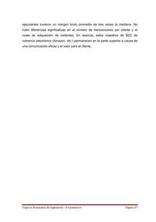 ejecutantes tuvieron un margen bruto promedio de tres veces la mediana. No
hubo diferencias significativas en el número de transacciones por cliente y el
coste de adquisición de visitantes. En esencia, estos maestros de B2C de
comercio electrónico (Amazon, etc.) permanecen en la parte superior a causa de
una comunicación eficaz y el valor para el cliente.




Tópicos Avanzados de Ingeniería – E-Commerce                         Página 37
 