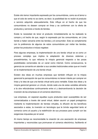 Existe otro temor importante expresado por los consumidores, como es el temor a
que el ciclo de venta no se cierre, es decir, la posibilidad de no recibir el producto
o servicio adquirido adecuadamente. Esto influye en el hecho de que los
consumidores no deseen comprar en línea y se conformen con la oferta de
productos y servicios a través de tiendas.

Existe la necesidad de tener el producto inmediatamente se ha realizado la
compra y el hecho de que, según lo expresado por los consumidores, en Lima
tiende a haber cercanía entre las tiendas y el consumidor. Esto se complementa
con la preferencia de algunos de estos consumidores por visitar las tiendas,
probar los productos e incluso regatear.

Para algunas empresas, la implementación de una tienda virtual se ve como un
proceso   complejo    que    implica   la   adaptación   de   diversos   sistemas   y
procedimientos, lo que refuerza la miopía gerencial respecto a las pocas
posibilidades comerciales de un canal como internet. Como consecuencia, la
gerencia se concentra en atender a sus canales tradicionales antes que en invertir
en la implementación de una tienda virtual.

Existen dos ideas en muchas empresas que también influyen en la miopía
gerencial la percepción de que los consumidores no tienen interés por comprar en
línea y la idea de que una tienda virtual sería poco rentable. Estas dos ideas y la
miopía gerencial generan un círculo, donde cada una de estas variables alimenta
a la otra reforzándose continuamente entre sí y desincentivando la decisión de
inversión de las empresas en el comercio electrónico.

Las empresas, en especial aquellas cuyos productos sean susceptibles de ser
comercializados a través del canal virtual, deben asumir un papel protagónico
mediante la implementación de tiendas virtuales, la difusión de los beneficios
asociados a estas, la inversión en tecnología que le brinde seguridad tanto al
comercio como al usuario y la redefinición de sus procesos para cumplir con las
exigencias impuestas por el canal.

Al mismo tiempo es recomendable la creación de una asociación de empresas
importantes y reconocidas que promuevan el comercio electrónico, facilitando el


Tópicos Avanzados de Ingeniería – E-Commerce                                  Página 4
 