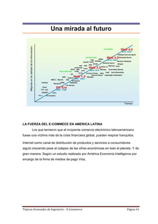 LA FUERZA DEL E-COMMECE EN AMERICA LATINA
      Los que temieron que el incipiente comercio electrónico latinoamericano
fuese una víctima más de la crisis financiera global, pueden respirar tranquilos.

Internet como canal de distribución de productos y servicios a consumidores
siguió creciendo pese al colapso de las cifras económicas en todo el planeta. Y de
gran manera. Según un estudio realizado por América Economía Intelligence por
encargo de la firma de medios de pago Visa,




Tópicos Avanzados de Ingeniería – E-Commerce                               Página 41
 