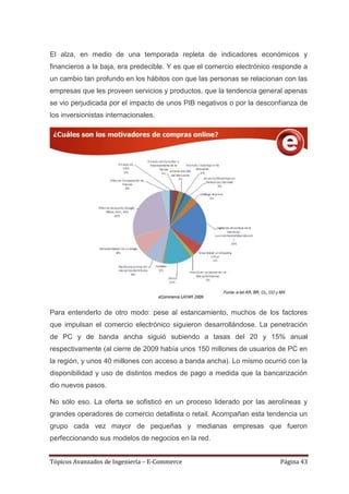 El alza, en medio de una temporada repleta de indicadores económicos y
financieros a la baja, era predecible. Y es que el comercio electrónico responde a
un cambio tan profundo en los hábitos con que las personas se relacionan con las
empresas que les proveen servicios y productos, que la tendencia general apenas
se vio perjudicada por el impacto de unos PIB negativos o por la desconfianza de
los inversionistas internacionales.




Para entenderlo de otro modo: pese al estancamiento, muchos de los factores
que impulsan el comercio electrónico siguieron desarrollándose. La penetración
de PC y de banda ancha siguió subiendo a tasas del 20 y 15% anual
respectivamente (al cierre de 2009 había unos 150 millones de usuarios de PC en
la región, y unos 40 millones con acceso a banda ancha). Lo mismo ocurrió con la
disponibilidad y uso de distintos medios de pago a medida que la bancarización
dio nuevos pasos.

No sólo eso. La oferta se sofisticó en un proceso liderado por las aerolíneas y
grandes operadores de comercio detallista o retail. Acompañan esta tendencia un
grupo cada vez mayor de pequeñas y medianas empresas que fueron
perfeccionando sus modelos de negocios en la red.


Tópicos Avanzados de Ingeniería – E-Commerce                             Página 43
 