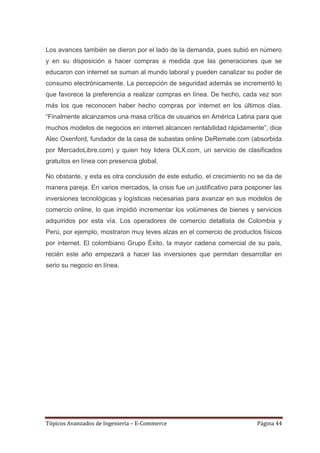 Los avances también se dieron por el lado de la demanda, pues subió en número
y en su disposición a hacer compras a medida que las generaciones que se
educaron con internet se suman al mundo laboral y pueden canalizar su poder de
consumo electrónicamente. La percepción de seguridad además se incrementó lo
que favorece la preferencia a realizar compras en línea. De hecho, cada vez son
más los que reconocen haber hecho compras por internet en los últimos días.
―Finalmente alcanzamos una masa crítica de usuarios en América Latina para que
muchos modelos de negocios en internet alcancen rentabilidad rápidamente‖, dice
Alec Oxenford, fundador de la casa de subastas online DeRemate.com (absorbida
por MercadoLibre.com) y quien hoy lidera OLX.com, un servicio de clasificados
gratuitos en línea con presencia global.

No obstante, y esta es otra conclusión de este estudio, el crecimiento no se da de
manera pareja. En varios mercados, la crisis fue un justificativo para posponer las
inversiones tecnológicas y logísticas necesarias para avanzar en sus modelos de
comercio online, lo que impidió incrementar los volúmenes de bienes y servicios
adquiridos por esta vía. Los operadores de comercio detallista de Colombia y
Perú, por ejemplo, mostraron muy leves alzas en el comercio de productos físicos
por internet. El colombiano Grupo Éxito, la mayor cadena comercial de su país,
recién este año empezará a hacer las inversiones que permitan desarrollar en
serio su negocio en línea.




Tópicos Avanzados de Ingeniería – E-Commerce                              Página 44
 