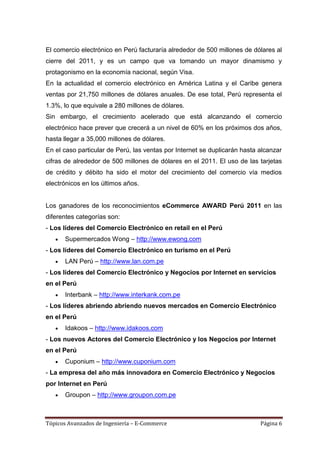 El comercio electrónico en Perú facturaría alrededor de 500 millones de dólares al
cierre del 2011, y es un campo que va tomando un mayor dinamismo y
protagonismo en la economía nacional, según Visa.
En la actualidad el comercio electrónico en América Latina y el Caribe genera
ventas por 21,750 millones de dólares anuales. De ese total, Perú representa el
1.3%, lo que equivale a 280 millones de dólares.
Sin embargo, el crecimiento acelerado que está alcanzando el comercio
electrónico hace prever que crecerá a un nivel de 60% en los próximos dos años,
hasta llegar a 35,000 millones de dólares.
En el caso particular de Perú, las ventas por Internet se duplicarán hasta alcanzar
cifras de alrededor de 500 millones de dólares en el 2011. El uso de las tarjetas
de crédito y débito ha sido el motor del crecimiento del comercio vía medios
electrónicos en los últimos años.


Los ganadores de los reconocimientos eCommerce AWARD Perú 2011 en las
diferentes categorías son:
- Los líderes del Comercio Electrónico en retail en el Perú
       Supermercados Wong – http://www.ewong.com
- Los líderes del Comercio Electrónico en turismo en el Perú
       LAN Perú – http://www.lan.com.pe
- Los líderes del Comercio Electrónico y Negocios por Internet en servicios
en el Perú
       Interbank – http://www.interkank.com.pe
- Los líderes abriendo abriendo nuevos mercados en Comercio Electrónico
en el Perú
       Idakoos – http://www.idakoos.com
- Los nuevos Actores del Comercio Electrónico y los Negocios por Internet
en el Perú
       Cuponium – http://www.cuponium.com
- La empresa del año más innovadora en Comercio Electrónico y Negocios
por Internet en Perú
       Groupon – http://www.groupon.com.pe



Tópicos Avanzados de Ingeniería – E-Commerce                               Página 6
 