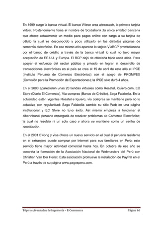 En 1999 surge la banca virtual. El banco Wiese crea wiesecash, la primera tarjeta
virtual. Posteriormente toma el nombre de Scotiabank ;la única entidad bancaria
que ofrece actualmente un medio para pagos online con cargo a su tarjeta de
débito la cual es desconocido y poco utilizado en las distintas páginas de
comercio electrónico. En ese mismo año aparece la tarjeta VíaBCP promocionada
por el banco de crédito a través de la banca virtual lo cual no tuvo mayor
aceptación de EE.UU. y Europa. El BCP dejó de ofrecerla hace unos años. Para
apoyar el esfuerzo del sector público y privado en lograr el desarrollo de
transacciones electrónicas en el país se crea el 15 de abril de este año el IPCE
(Instituto Peruano de Comercio Electrónico) con el apoyo de PROMPEX
(Comisión para la Promoción de Exportaciones); la IPCE sólo duró 4 años.

En el 2000 aparecieron unas 20 tiendas virtuales como Rosatel, Iquiero.com, EC
Store (Diario El Comercio), Vía compras (Banco de Crédito), Saga Falabella. En la
actualidad están vigentes Rosatel e Iquiero, vía compras se mantiene pero no lo
actualiza con regularidad; Saga Falabella cambio su sitio Web en una página
institucional y EC Store no tuvo éxito. Así mismo empieza a funcionar el
cibertribunal peruano encargada de resolver problemas de Comercio Electrónico;
la cual no resolvió ni un solo caso y ahora se mantiene como un centro de
conciliación.

En el 2001 Ewong y visa ofrece un nuevo servicio en el cual el peruano residente
en el extranjero puede comprar por Internet para sus familiares en Perú; este
servicio tiene mayor actividad comercial hasta hoy. En octubre de ese año se
concreta la formación de la Asociación Nacional de Webmasters del Perú con
Christian Van Der Henst. Esta asociación promueve la instalación de PayPal en el
Perú a través de su página www.pagosperu.com.




Tópicos Avanzados de Ingeniería – E-Commerce                            Página 66
 