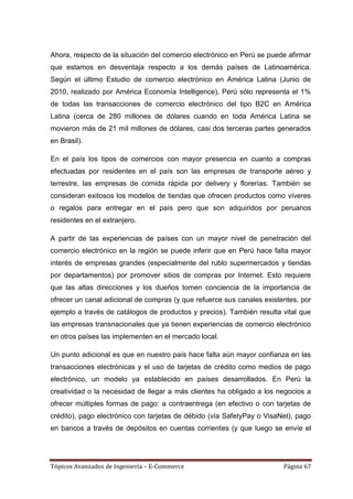 Ahora, respecto de la situación del comercio electrónico en Perú se puede afirmar
que estamos en desventaja respecto a los demás países de Latinoamérica.
Según el último Estudio de comercio electrónico en América Latina (Junio de
2010, realizado por América Economía Intelligence), Perú sólo representa el 1%
de todas las transacciones de comercio electrónico del tipo B2C en América
Latina (cerca de 280 millones de dólares cuando en toda América Latina se
movieron más de 21 mil millones de dólares, casi dos terceras partes generados
en Brasil).

En el país los tipos de comercios con mayor presencia en cuanto a compras
efectuadas por residentes en el país son las empresas de transporte aéreo y
terrestre, las empresas de comida rápida por delivery y florerías. También se
consideran exitosos los modelos de tiendas que ofrecen productos como víveres
o regalos para entregar en el país pero que son adquiridos por peruanos
residentes en el extranjero.

A partir de las experiencias de países con un mayor nivel de penetración del
comercio electrónico en la región se puede inferir que en Perú hace falta mayor
interés de empresas grandes (especialmente del rublo supermercados y tiendas
por departamentos) por promover sitios de compras por Internet. Esto requiere
que las altas direcciones y los dueños tomen conciencia de la importancia de
ofrecer un canal adicional de compras (y que refuerce sus canales existentes, por
ejemplo a través de catálogos de productos y precios). También resulta vital que
las empresas transnacionales que ya tienen experiencias de comercio electrónico
en otros países las implementen en el mercado local.

Un punto adicional es que en nuestro país hace falta aún mayor confianza en las
transacciones electrónicas y el uso de tarjetas de crédito como medios de pago
electrónico, un modelo ya establecido en países desarrollados. En Perú la
creatividad o la necesidad de llegar a más clientes ha obligado a los negocios a
ofrecer múltiples formas de pago: a contraentrega (en efectivo o con tarjetas de
crédito), pago electrónico con tarjetas de débido (vía SafetyPay o VisaNet), pago
en bancos a través de depósitos en cuentas corrientes (y que luego se envíe el




Tópicos Avanzados de Ingeniería – E-Commerce                            Página 67
 