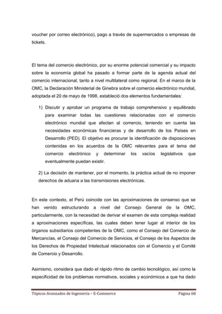 voucher por correo electrónico), pago a través de supermercados o empresas de
tickets.




El tema del comercio electrónico, por su enorme potencial comercial y su impacto
sobre la economía global ha pasado a formar parte de la agenda actual del
comercio internacional, tanto a nivel multilateral como regional. En el marco de la
OMC, la Declaración Ministerial de Ginebra sobre el comercio electrónico mundial,
adoptada el 20 de mayo de 1998, estableció dos elementos fundamentales:

   1) Discutir y aprobar un programa de trabajo comprehensivo y equilibrado
       para examinar todas las cuestiones relacionadas con el comercio
       electrónico mundial que afectan al comercio, teniendo en cuenta las
       necesidades económicas financieras y de desarrollo de los Países en
       Desarrollo (PED). El objetivo es procurar la identificación de disposiciones
       contenidas en los acuerdos de la OMC relevantes para el tema del
       comercio    electrónico       y    determinar     los     vacíos   legislativos    que
       eventualmente puedan existir.

   2) La decisión de mantener, por el momento, la práctica actual de no imponer
   derechos de aduana a las transmisiones electrónicas.



En este contexto, el Perú coincide con las aproximaciones de consenso que se
han   venido   estructurando     a       nivel   del   Consejo    General    de   la     OMC,
particularmente, con la necesidad de derivar el examen de esta compleja realidad
a aproximaciones específicas, las cuales deben tener lugar al interior de los
órganos subsidiarios competentes de la OMC, como el Consejo del Comercio de
Mercancías, el Consejo del Comercio de Servicios, el Consejo de los Aspectos de
los Derechos de Propiedad Intelectual relacionados con el Comercio y el Comité
de Comercio y Desarrollo.


Asimismo, considera que dado el rápido ritmo de cambio tecnológico, así como la
especificidad de los problemas normativos, sociales y económicos a que ha dado


Tópicos Avanzados de Ingeniería – E-Commerce                                       Página 68
 