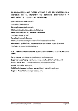 ORGANIZACIONES QUE PUEDEN AYUDAR A LOS EMPRENDEDORES A
INGRESAR       EN    EL     MERCADO       DE   COMERCIO      ELECTRONICO   Y
BRINDARLES LA ASESORIA QUE REQUIEREN:

Cámara Peruana de Comercio
http://www.capece.org.pe/
Cámara Peruana de Comercio
http://www.peruchamber.org/index.cfm?L=esp
Asociación Peruana de Comercio Electrónico
http://www.apece.org.pe/
Portal de Comercio Exterior
http://www.pymex.pe/emprendedores/comercioelectronico.html
Herramienta gratuita para hacer llamadas por internet a todo el mundo
http://www.skype.com/intl/es/getskype/


OTRAS EMPRESAS PERUANAS QUE HACEN COMERCIO ELECTRONICO EN
PERU:

Santa Natura: http://www.santanatura.com.pe/tiendavirtual/
Supermercados Wong: http://www.ewong.com/TV_CIU/Wong/index.html
Tienda virtual de la Curacao: http://www.lacuracaoperu.com/
Flores: http://www.tkero.com/
Maki Manía (regalos hechos a mano): http://www.maki-mania.com/
Regalos Perú: http://www.regalosaperu.com/




Tópicos Avanzados de Ingeniería – E-Commerce                         Página 7
 
