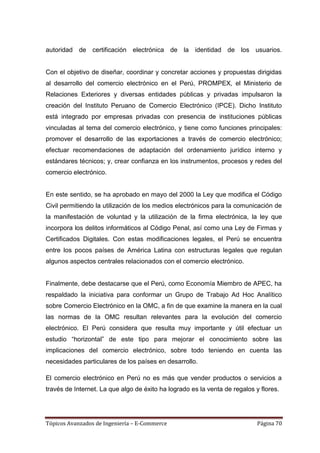 autoridad de certificación electrónica de la identidad de los usuarios.


Con el objetivo de diseñar, coordinar y concretar acciones y propuestas dirigidas
al desarrollo del comercio electrónico en el Perú, PROMPEX, el Ministerio de
Relaciones Exteriores y diversas entidades públicas y privadas impulsaron la
creación del Instituto Peruano de Comercio Electrónico (IPCE). Dicho Instituto
está integrado por empresas privadas con presencia de instituciones públicas
vinculadas al tema del comercio electrónico, y tiene como funciones principales:
promover el desarrollo de las exportaciones a través de comercio electrónico;
efectuar recomendaciones de adaptación del ordenamiento jurídico interno y
estándares técnicos; y, crear confianza en los instrumentos, procesos y redes del
comercio electrónico.


En este sentido, se ha aprobado en mayo del 2000 la Ley que modifica el Código
Civil permitiendo la utilización de los medios electrónicos para la comunicación de
la manifestación de voluntad y la utilización de la firma electrónica, la ley que
incorpora los delitos informáticos al Código Penal, así como una Ley de Firmas y
Certificados Digitales. Con estas modificaciones legales, el Perú se encuentra
entre los pocos países de América Latina con estructuras legales que regulan
algunos aspectos centrales relacionados con el comercio electrónico.


Finalmente, debe destacarse que el Perú, como Economía Miembro de APEC, ha
respaldado la iniciativa para conformar un Grupo de Trabajo Ad Hoc Analítico
sobre Comercio Electrónico en la OMC, a fin de que examine la manera en la cual
las normas de la OMC resultan relevantes para la evolución del comercio
electrónico. El Perú considera que resulta muy importante y útil efectuar un
estudio ―horizontal‖ de este tipo para mejorar el conocimiento sobre las
implicaciones del comercio electrónico, sobre todo teniendo en cuenta las
necesidades particulares de los países en desarrollo.

El comercio electrónico en Perú no es más que vender productos o servicios a
través de Internet. La que algo de éxito ha logrado es la venta de regalos y flores.




Tópicos Avanzados de Ingeniería – E-Commerce                                Página 70
 