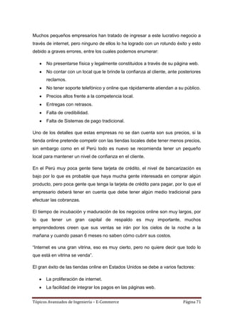Muchos pequeños empresarios han tratado de ingresar a este lucrativo negocio a
través de internet, pero ninguno de ellos lo ha logrado con un rotundo éxito y esto
debido a graves errores, entre los cuales podemos enumerar:

       No presentarse física y legalmente constituidos a través de su página web.
       No contar con un local que le brinde la confianza al cliente, ante posteriores
       reclamos.
       No tener soporte telefónico y online que rápidamente atiendan a su público.
       Precios altos frente a la competencia local.
       Entregas con retrasos.
       Falta de credibilidad.
       Falta de Sistemas de pago tradicional.

Uno de los detalles que estas empresas no se dan cuenta son sus precios, si la
tienda online pretende competir con las tiendas locales debe tener menos precios,
sin embargo como en el Perú todo es nuevo se recomienda tener un pequeño
local para mantener un nivel de confianza en el cliente.

En el Perú muy poca gente tiene tarjeta de crédito, el nivel de bancarización es
bajo por lo que es probable que haya mucha gente interesada en comprar algún
producto, pero poca gente que tenga la tarjeta de crédito para pagar, por lo que el
empresario deberá tener en cuenta que debe tener algún medio tradicional para
efectuar las cobranzas.

El tiempo de incubación y maduración de los negocios online son muy largos, por
lo que tener un gran capital de respaldo es muy importante, muchos
emprendedores creen que sus ventas se irán por los cielos de la noche a la
mañana y cuando pasan 6 meses no saben cómo cubrir sus costos.

―Internet es una gran vitrina, eso es muy cierto, pero no quiere decir que todo lo
que está en vitrina se venda‖.

El gran éxito de las tiendas online en Estados Unidos se debe a varios factores:

      La proliferación de internet.
      La facilidad de integrar los pagos en las páginas web.


Tópicos Avanzados de Ingeniería – E-Commerce                                Página 71
 