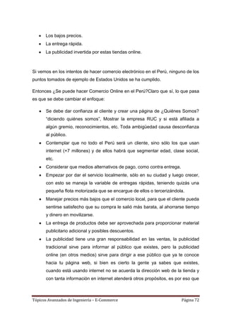 Los bajos precios.
      La entrega rápida.
      La publicidad invertida por estas tiendas online.



Si vemos en los intentos de hacer comercio electrónico en el Perú, ninguno de los
puntos tomados de ejemplo de Estados Unidos se ha cumplido.

Entonces ¿Se puede hacer Comercio Online en el Perú?Claro que sí, lo que pasa
es que se debe cambiar el enfoque:

       Se debe dar confianza al cliente y crear una página de ¿Quiénes Somos?
       ―diciendo quiénes somos‖, Mostrar la empresa RUC y si está afiliada a
       algún gremio, reconocimientos, etc. Toda ambigüedad causa desconfianza
       al público.
       Contemplar que no todo el Perú será un cliente, sino sólo los que usan
       internet (+7 millones) y de ellos habrá que segmentar edad, clase social,
       etc.
       Considerar que medios alternativos de pago, como contra entrega.
       Empezar por dar el servicio localmente, sólo en su ciudad y luego crecer,
       con esto se maneja la variable de entregas rápidas, teniendo quizás una
       pequeña flota motorizada que se encargue de ellos o tercerizándola.
       Manejar precios más bajos que el comercio local, para que el cliente pueda
       sentirse satisfecho que su compra le salió más barata, al ahorrarse tiempo
       y dinero en movilizarse.
       La entrega de productos debe ser aprovechada para proporcionar material
       publicitario adicional y posibles descuentos.
       La publicidad tiene una gran responsabilidad en las ventas, la publicidad
       tradicional sirve para informar al público que existes, pero la publicidad
       online (en otros medios) sirve para dirigir a ese público que ya te conoce
       hacia tu página web, si bien es cierto la gente ya sabes que existes,
       cuando está usando internet no se acuerda la dirección web de la tienda y
       con tanta información en internet atenderá otros propósitos, es por eso que



Tópicos Avanzados de Ingeniería – E-Commerce                              Página 72
 