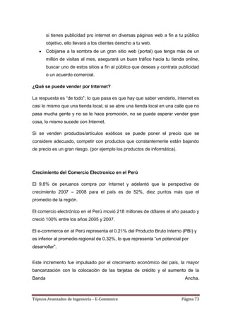 si tienes publicidad pro internet en diversas páginas web a fin a tu público
        objetivo, ello llevará a los clientes derecho a tu web.
        Cobijarse a la sombra de un gran sitio web (portal) que tenga más de un
        millón de visitas al mes, asegurará un buen tráfico hacia tu tienda online,
        buscar uno de estos sitios a fin al público que deseas y contrata publicidad
        o un acuerdo comercial.

¿Qué se puede vender por Internet?

La respuesta es ―de todo‖; lo que pasa es que hay que saber venderlo, internet es
casi lo mismo que una tienda local, si se abre una tienda local en una calle que no
pasa mucha gente y no se le hace promoción, no se puede esperar vender gran
cosa, lo mismo sucede con Internet.

Si se venden productos/artículos exóticos se puede poner el precio que se
considere adecuado, competir con productos que constantemente están bajando
de precio es un gran riesgo. (por ejemplo los productos de informática).




Crecimiento del Comercio Electronico en el Perú

El 9.8% de peruanos compra por Internet y adelantó que la perspectiva de
crecimiento 2007 – 2008 para el país es de 52%, diez puntos más que el
promedio de la región.

El comercio electrónico en el Perú movió 218 millones de dólares el año pasado y
creció 100% entre los años 2005 y 2007.

El e-commerce en el Perú representa el 0.21% del Producto Bruto Interno (PBI) y
es inferior al promedio regional de 0.32%, lo que representa ―un potencial por
desarrollar‖.


Este incremento fue impulsado por el crecimiento económico del país, la mayor
bancarización con la colocación de las tarjetas de crédito y el aumento de la
Banda                                                                        Ancha.



Tópicos Avanzados de Ingeniería – E-Commerce                               Página 73
 