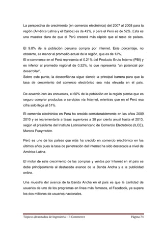 La perspectiva de crecimiento (en comercio electrónico) del 2007 al 2008 para la
región (América Latina y el Caribe) es de 42%, y para el Perú es de 52%. Esta es
una muestra clara de que el Perú crecerá más rápido que el resto de países.


El 9.8% de la población peruana compra por Internet. Este porcentaje, no
obstante, es menor al promedio actual de la región, que es de 12%.
El e-commerce en el Perú representa el 0.21% del Producto Bruto Interno (PBI) y
es inferior al promedio regional de 0.32%, lo que representa ―un potencial por
desarrollar‖.
Sobre este punto, la desconfianza sigue siendo la principal barrera para que la
tasa de crecimiento del comercio electrónico sea más elevada en el país.


De acuerdo con las encuestas, el 60% de la población en la región piensa que es
seguro comprar productos o servicios vía Internet, mientras que en el Perú esa
cifra solo llega al 51%.

El comercio electrónico en Perú ha crecido considerablemente en los años 2009
2010 y se incrementaría a tasas superiores a 30 por ciento anual hasta el 2013,
según el presidente del Instituto Latinoamericano de Comercio Electrónico (ILCE),
Marcos Pueyrredon.

Perú es uno de los países que más ha crecido en comercio electrónico en los
últimos años pues la tasa de penetración del Internet ha sido destacada a nivel de
América Latina.

El motor de este crecimiento de las compras y ventas por Internet en el país se
debe principalmente al destacado avance de la Banda Ancha y a la publicidad
online.

Una muestra del avance de la Banda Ancha en el país es que la cantidad de
usuarios de uno de los programas en línea más famosos, el Facebook, ya supera
los dos millones de usuarios nacionales.




Tópicos Avanzados de Ingeniería – E-Commerce                             Página 74
 
