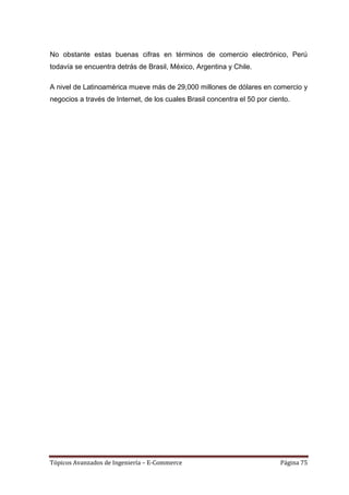 No obstante estas buenas cifras en términos de comercio electrónico, Perú
todavía se encuentra detrás de Brasil, México, Argentina y Chile.

A nivel de Latinoamérica mueve más de 29,000 millones de dólares en comercio y
negocios a través de Internet, de los cuales Brasil concentra el 50 por ciento.




Tópicos Avanzados de Ingeniería – E-Commerce                               Página 75
 