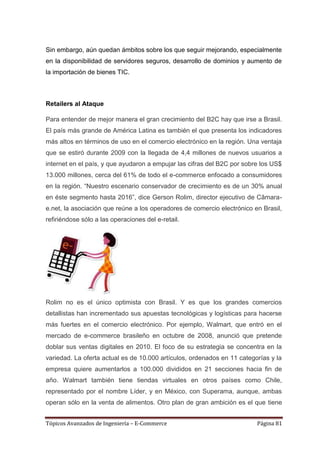 Sin embargo, aún quedan ámbitos sobre los que seguir mejorando, especialmente
en la disponibilidad de servidores seguros, desarrollo de dominios y aumento de
la importación de bienes TIC.



Retailers al Ataque

Para entender de mejor manera el gran crecimiento del B2C hay que irse a Brasil.
El país más grande de América Latina es también el que presenta los indicadores
más altos en términos de uso en el comercio electrónico en la región. Una ventaja
que se estiró durante 2009 con la llegada de 4,4 millones de nuevos usuarios a
internet en el país, y que ayudaron a empujar las cifras del B2C por sobre los US$
13.000 millones, cerca del 61% de todo el e-commerce enfocado a consumidores
en la región. ―Nuestro escenario conservador de crecimiento es de un 30% anual
en éste segmento hasta 2016‖, dice Gerson Rolim, director ejecutivo de Câmara-
e.net, la asociación que reúne a los operadores de comercio electrónico en Brasil,
refiriéndose sólo a las operaciones del e-retail.




Rolim no es el único optimista con Brasil. Y es que los grandes comercios
detallistas han incrementado sus apuestas tecnológicas y logísticas para hacerse
más fuertes en el comercio electrónico. Por ejemplo, Walmart, que entró en el
mercado de e-commerce brasileño en octubre de 2008, anunció que pretende
doblar sus ventas digitales en 2010. El foco de su estrategia se concentra en la
variedad. La oferta actual es de 10.000 artículos, ordenados en 11 categorías y la
empresa quiere aumentarlos a 100.000 divididos en 21 secciones hacia fin de
año. Walmart también tiene tiendas virtuales en otros países como Chile,
representado por el nombre Líder, y en México, con Superama, aunque, ambas
operan sólo en la venta de alimentos. Otro plan de gran ambición es el que tiene


Tópicos Avanzados de Ingeniería – E-Commerce                             Página 81
 