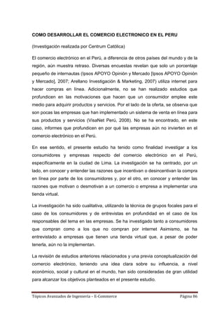COMO DESARROLLAR EL COMERCIO ELECTRONICO EN EL PERU

(Investigación realizada por Centrum Católica)

El comercio electrónico en el Perú, a diferencia de otros países del mundo y de la
región, aún muestra retraso. Diversas encuestas revelan que solo un porcentaje
pequeño de internautas (Ipsos APOYO Opinión y Mercado [Ipsos APOYO Opinión
y Mercado], 2007; Arellano Investigación & Marketing, 2007) utiliza internet para
hacer compras en línea. Adicionalmente, no se han realizado estudios que
profundicen en las motivaciones que hacen que un consumidor emplee este
medio para adquirir productos y servicios. Por el lado de la oferta, se observa que
son pocas las empresas que han implementado un sistema de venta en línea para
sus productos y servicios (VisaNet Perú, 2008). No se ha encontrado, en este
caso, informes que profundicen en por qué las empresas aún no invierten en el
comercio electrónico en el Perú.

En ese sentido, el presente estudio ha tenido como finalidad investigar a los
consumidores y empresas respecto del comercio electrónico en el Perú,
específicamente en la ciudad de Lima. La investigación se ha centrado, por un
lado, en conocer y entender las razones que incentivan o desincentivan la compra
en línea por parte de los consumidores y, por el otro, en conocer y entender las
razones que motivan o desmotivan a un comercio o empresa a implementar una
tienda virtual.

La investigación ha sido cualitativa, utilizando la técnica de grupos focales para el
caso de los consumidores y de entrevistas en profundidad en el caso de los
responsables del tema en las empresas. Se ha investigado tanto a consumidores
que compran como a los que no compran por internet Asimismo, se ha
entrevistado a empresas que tienen una tienda virtual que, a pesar de poder
tenerla, aún no la implementan.

La revisión de estudios anteriores relacionados y una previa conceptualización del
comercio electrónico, teniendo una idea clara sobre su influencia, a nivel
económico, social y cultural en el mundo, han sido consideradas de gran utilidad
para alcanzar los objetivos planteados en el presente estudio.


Tópicos Avanzados de Ingeniería – E-Commerce                                Página 86
 