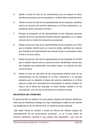5.    Desde el punto de vista de los consumidores que no compran en línea,
      identificar las razones que los impulsarían a cambiar dicho comportamiento.

6.     Desde el punto de vista de los representantes de las empresas, identificar
      cuál es la situación del comercio electrónico en el Perú actualmente y su
      percepción sobre cuál será en el futuro.

7.    Recoger la percepción de los representantes de las empresas peruanas
      respecto de si los consumidores limeños estarían dispuestos o no a utilizar
      internet como un medio de compra de sus productos.

8.    Desde el punto de vista de los representantes de las empresas en el Perú
      que sí emplean internet como un canal de ventas, identificar las razones
      que impulsaron la implementación de la tienda virtual y su percepción sobre
      el éxito o no de la misma.

9.    Desde el punto de vista de los representantes de las empresas en el Perú
      que no utilizan internet como un canal de ventas, identificarlas razones que
      han impedido que implementen una tienda virtual y su intención de abrir
      una en el futuro.

10.   Desde el punto de vista tanto de los consumidores limeños como de los
      representantes de las empresas en el Perú, determinar si el principal
      problema que ha impedido el atraso del comercio electrónico en el Perú
      está por el lado de la demanda (los consumidores no quieren comprar en
      línea) o de la oferta (las empresas no tienen tiendas virtuales o no las
      promocionan, y por eso los consumidores no compran en línea).

RELEVANCIA DEL PROBLEMA

El atraso del Perú en relación con otros países respecto del comercio electrónico
indica que es importante investigar con rigor metodológico cuáles son las razones
que desalientan el uso de internet como un medio de compra adicional.

¿No existe interés en comprar a través de internet por factores propios del
comportamiento de los consumidores peruanos?, ¿o es la poca oferta de
comercio electrónico nacional lo que genera este desinterés?, ¿por qué las

Tópicos Avanzados de Ingeniería – E-Commerce                             Página 88
 