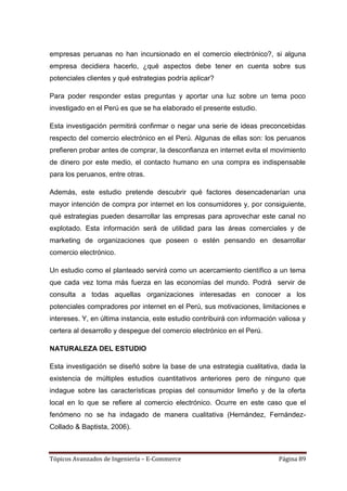 empresas peruanas no han incursionado en el comercio electrónico?, si alguna
empresa decidiera hacerlo, ¿qué aspectos debe tener en cuenta sobre sus
potenciales clientes y qué estrategias podría aplicar?

Para poder responder estas preguntas y aportar una luz sobre un tema poco
investigado en el Perú es que se ha elaborado el presente estudio.

Esta investigación permitirá confirmar o negar una serie de ideas preconcebidas
respecto del comercio electrónico en el Perú. Algunas de ellas son: los peruanos
prefieren probar antes de comprar, la desconfianza en internet evita el movimiento
de dinero por este medio, el contacto humano en una compra es indispensable
para los peruanos, entre otras.

Además, este estudio pretende descubrir qué factores desencadenarían una
mayor intención de compra por internet en los consumidores y, por consiguiente,
qué estrategias pueden desarrollar las empresas para aprovechar este canal no
explotado. Esta información será de utilidad para las áreas comerciales y de
marketing de organizaciones que poseen o estén pensando en desarrollar
comercio electrónico.

Un estudio como el planteado servirá como un acercamiento científico a un tema
que cada vez toma más fuerza en las economías del mundo. Podrá servir de
consulta a todas aquellas organizaciones interesadas en conocer a los
potenciales compradores por internet en el Perú, sus motivaciones, limitaciones e
intereses. Y, en última instancia, este estudio contribuirá con información valiosa y
certera al desarrollo y despegue del comercio electrónico en el Perú.

NATURALEZA DEL ESTUDIO

Esta investigación se diseñó sobre la base de una estrategia cualitativa, dada la
existencia de múltiples estudios cuantitativos anteriores pero de ninguno que
indague sobre las características propias del consumidor limeño y de la oferta
local en lo que se refiere al comercio electrónico. Ocurre en este caso que el
fenómeno no se ha indagado de manera cualitativa (Hernández, Fernández-
Collado & Baptista, 2006).



Tópicos Avanzados de Ingeniería – E-Commerce                                Página 89
 