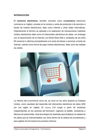 INTRODUCCIÓN

El comercio electrónico, también conocido como e-commerce (electronic
commerce en inglés), consiste en la compra y venta de productos o de servicios a
través de medios electrónicos, tales como Internet y otras redes informáticas.
Originalmente el término se aplicaba a la realización de transacciones mediante
medios electrónicos tales como el Intercambio electrónico de datos, sin embargo
con el advenimiento de la Internet y la World Wide Web a mediados de los años
90 comenzó a referirse principalmente a la venta de bienes y servicios a través de
Internet, usando como forma de pago medios electrónicos, tales como las tarjetas
de crédito.




La historia del e-commerce como tal, se inició en los años sesenta en Estados
Unidos, como resultado del desarrollo del intercambio electrónico de datos (EDI
por sus siglas en inglés). El sistema EDI surgió a partir de iniciativas
independientes en los sectores del ferrocarril, negocios al detalle, verdulerías y
fábricas de automóviles. Esta tecnología fue diseñada para fortalecer la calidad de
los datos que se intercambiaban con otros dentro de la cadena de proveedores y
para agilizar de tal manera los procesos internos.


Tópicos Avanzados de Ingeniería – E-Commerce                               Página 9
 