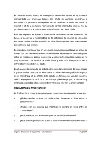 El presente estudio abordó la investigación desde dos frentes: el de la oferta,
representado por empresas locales con oferta de comercio electrónico o
empresas con productos susceptibles de ser vendidos a través del canal de
internet, y el de la demanda, representado por los internautas limeños. Por su
propia naturaleza, la aproximación a ambos frentes, fue diferenciada.

Para las empresas se trabajó a través de la herramienta de las entrevistas. Se
buscó a ejecutivos y responsables de la estrategia de internet de diferentes
empresas locales y se les entrevistó en el ambiente que les fuera más cómodo,
generalmente sus oficinas.

Es importante mencionar que en un estudio de naturaleza cualitativa, en el que se
trabaja con una herramienta como las entrevistas, la percepción del investigador
sobre las reacciones, gestos, tono de voz y actitud del entrevistado, juegan un rol
muy importante, que termina de darle forma y valor a la interpretación de la
entrevista (Hernández et al., 2006).

En el caso de la demanda, se trabajó a través de la herramienta de focus groups
o grupos focales, dado que en estos casos la unidad de investigación era el grupo
en sí (Hernández et al., 2006). Este estudio es también de carácter inductivo,
debido a que pretende partir de la casuística propia de los grupos de internautas y
empresas analizados a la generalidad del internauta limeño y la empresa local.

PREGUNTAS DE INVESTIGACIÓN

La finalidad de la presente investigación es responder a las siguientes preguntas:

-     ¿Cuáles son las razones que desincentivan la compra en línea entre los
      consumidores?

-     ¿Cuáles son las razones que incentivan la compra en línea entre los
      consumidores?

-     ¿Qué productos son apropiados para ser vendidos en internet?

-     ¿Qué factores generan una buena o mala experiencia de compra en línea?




Tópicos Avanzados de Ingeniería – E-Commerce                              Página 90
 