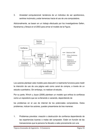 3.    Ansiedad computacional: tendencia de un individuo de ser aprehensivo,
      sentirse incómodo y estar temeroso hacia el uso de una computadora.

Adicionalmente, se basan en un trabajo efectuado por los investigadores Gefen,
Karahanna y Straub en el 2003 para armar el modelo de la Figura.




Los autores plantean este modelo para descubrir si realmente funciona para medir
la intención de uso de una página web como canal de compra, a través de un
estudio cuantitativo. Sin embargo, no realizan el estudio.

Por su parte, Winch y Joyce (2006) plantean un modelo que enfoca la confianza
como un repositorio que se va llenando o vaciando, dependiendo de

los problemas en el uso de internet de los potenciales compradores. Estos
problemas, indican los autores, pueden presentarse de tres maneras:




1.    Problemas previstos: creación o destrucción de confianza dependiendo de
      las experiencias buenas o malas del comprador. Están en función de las
      transacciones que la persona ha llevado a cabo previamente con una

Tópicos Avanzados de Ingeniería – E-Commerce                           Página 92
 