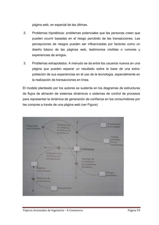 página web, en especial de las últimas.

2.    Problemas hipotéticos: problemas potenciales que las personas creen que
      pueden ocurrir basadas en el riesgo percibido de las transacciones. Las
      percepciones de riesgos pueden ser influenciadas por factores como un
      diseño básico de las páginas web, testimonios creíbles o rumores y
      experiencias de amigos.

3.    Problemas extrapolados: A menudo se da entre los usuarios nuevos en una
      página que pueden esperar un resultado sobre la base de una extra-
      población de sus experiencias en el uso de la tecnología, especialmente en
      la realización de transacciones en línea.

El modelo planteado por los autores se sustenta en los diagramas de estructuras
de flujos de almacén de sistemas dinámicos o sistemas de control de procesos
para representar la dinámica de generación de confianza en los consumidores por
las compras a través de una página web (ver Figura)




Tópicos Avanzados de Ingeniería – E-Commerce                           Página 93
 