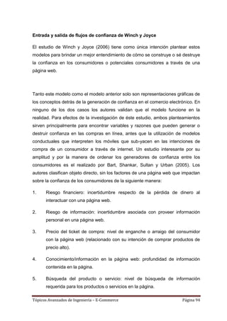 Entrada y salida de flujos de confianza de Winch y Joyce

El estudio de Winch y Joyce (2006) tiene como única intención plantear estos
modelos para brindar un mejor entendimiento de cómo se construye o sé destruye
la confianza en los consumidores o potenciales consumidores a través de una
página web.




Tanto este modelo como el modelo anterior solo son representaciones gráficas de
los conceptos detrás de la generación de confianza en el comercio electrónico. En
ninguno de los dos casos los autores validan que el modelo funcione en la
realidad. Para efectos de la investigación de éste estudio, ambos planteamientos
sirven principalmente para encontrar variables y razones que pueden generar o
destruir confianza en las compras en línea, antes que la utilización de modelos
conductuales que interpreten los móviles que sub-yacen en las intenciones de
compra de un consumidor a través de internet. Un estudio interesante por su
amplitud y por la manera de ordenar los generadores de confianza entre los
consumidores es el realizado por Bart, Shankar, Sultan y Urban (2005). Los
autores clasifican objeto directo, sin los factores de una página web que impactan
sobre la confianza de los consumidores de la siguiente manera:

1.    Riesgo financiero: incertidumbre respecto de la pérdida de dinero al
      interactuar con una página web.

2.    Riesgo de información: incertidumbre asociada con proveer información
      personal en una página web.

3.    Precio del ticket de compra: nivel de enganche o arraigo del consumidor
      con la página web (relacionado con su intención de comprar productos de
      precio alto).

4.    Conocimiento/información en la página web: profundidad de información
      contenida en la página.

5.    Búsqueda del producto o servicio: nivel de búsqueda de información
      requerida para los productos o servicios en la página.

Tópicos Avanzados de Ingeniería – E-Commerce                             Página 94
 