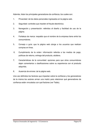 Además, listan los principales generadores de confianza, los cuales son:

1.    Privacidad: de los datos personales ingresados en la página web.

2.    Seguridad: controles que impiden el fraude electrónico.

3.    Navegación y presentación: referidos al diseño y facilidad de uso de la
      página.

4.    Fortaleza de marca: respaldo que el nombre de la empresa tiene entre los
      consumidores.

5.    Consejo o guía: que la página web otorga a los usuarios que realizan
      compras en línea.

6.    Cumplimiento de la orden: información referida a los medios de pago,
      políticas de retorno, entrega del producto, etcétera.

7.    Características de la comunidad: opciones para que otros consumidores
      dejen comentarios o clasificaciones sobre su experiencia con el producto
      adquirido.

8.    Ausencia de errores: de la página web.

Una vez definidos los factores que impactan sobre la confianza y los generadores
de la misma los autores arman una matriz para relacionar qué generadores de
confianza están vinculados con qué factores (ver Tabla).




Tópicos Avanzados de Ingeniería – E-Commerce                               Página 95
 