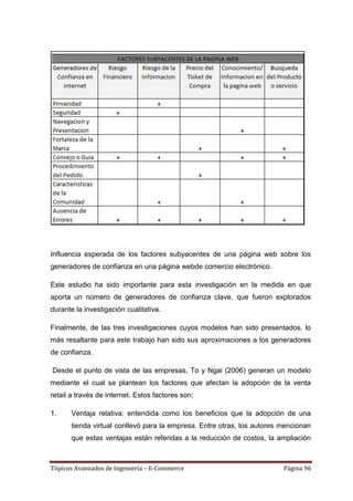 Influencia esperada de los factores subyacentes de una página web sobre los
generadores de confianza en una página webde comercio electrónico.

Este estudio ha sido importante para esta investigación en la medida en que
aporta un número de generadores de confianza clave, que fueron explorados
durante la investigación cualitativa.

Finalmente, de las tres investigaciones cuyos modelos han sido presentados, lo
más resaltante para este trabajo han sido sus aproximaciones a los generadores
de confianza.

Desde el punto de vista de las empresas, To y Ngai (2006) generan un modelo
mediante el cual se plantean los factores que afectan la adopción de la venta
retail a través de internet. Estos factores son:

1.     Ventaja relativa: entendida como los beneficios que la adopción de una
       tienda virtual conllevó para la empresa. Entre otras, los autores mencionan
       que estas ventajas están referidas a la reducción de costos, la ampliación



Tópicos Avanzados de Ingeniería – E-Commerce                             Página 96
 