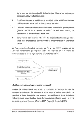 de la base de clientes más allá de las tiendas físicas y las mejoras por
      personalización y venta a la medida.

2.    Presión competitiva: entendida como la mejora en la posición competitiva
      de las empresas frente a los otros actores del mercado.

3.    Conflictos con otros canales: entendidos como los conflictos que se pueden
      generar con los otros canales de venta como las tienda físicas, los
      vendedores, la venta telefónica, entre otras.

4.    Competencia técnica: entendida como las capacidades técnicas ya insta-
      ladas en la empresa que pueden facilitar la implementación de una tienda
      virtual.

La Figura muestra el modelo planteado por To y Ngai (2006) respecto de las
variables mencionadas que impactan sobre las empresas en el momento de
tomar una decisión sobre implementar o no una tienda virtual.




¿Cuál es su importancia para nuestra sociedad?

Internet ha revolucionado lasociedad, ha cambiado la manera en que las
personas se relacionan, ha cambiado la forma cómo se obtiene información, ha
cambiado la forma de estudiar y de aprender, ha modificado la forma de trabajar
de las personas, ha cambiado la forma de comunicarse de las personas y la forma
de vender y comprar (Laudon & Traver, 2007; Rayport & Jaworski, 2001).




Tópicos Avanzados de Ingeniería – E-Commerce                             Página 97
 
