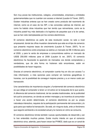 Son muy pocas las instituciones, colegios, universidades, empresas y entidades
gubernamentales que no cuentan con acceso a internet (Laudon & Traver, 2007).
Existen industrias enteras que se han creado como producto del nacimiento de
internet, como es el caso de los ISP, o las conocidas cabinas de internet, así
como ha habido otras industrias que han tenido que reinventarse, como es la
industria postal hoy más dedicada a la logística de paquetes que a la de cartas,
que se han visto reemplazadas por los correos electrónicos.

El comercio electrónico es parte de esta revolución social, no solo a nivel
empresarial, donde las cifras muestran claramente que este es el tipo de comercio
que presenta mayores tasas de crecimiento (Laudon & Traver, 2007). "lo en
comercio electrónico entre empresas se estima un mercado de D$ 3 trillones para
el 2009, y para la venta de empresas a consumidores estima un mercado de
USD$ 250,000 millones para el 2008 (Laudon & ver, 2007). El comercio
electrónico ha favorecido la aparición de mercados vos donde compradores y
vendedores, que de otra forma no hubieran sido encontrarse, estén en
posibilidades de hacer negocios.

Gracias al comercio electrónico, el comprador cuenta hoy en día con acceso Í a
más información, a más opciones para comprar sin barreras geográficas ni
horarias, con la posibilidad de conseguir mejores precios y a un menor costo por
transacción.

Una característica de importancia singular y fundamental del comercio electrónico
es que obliga al comprador a tener un rol activo en la búsqueda de lo que quiere.
A diferencia del comercio tradicional, de los canales tradicionales, de la publicidad
tal cual la conocemos, en donde se emiten mensajes y se incentiva al consumidor
a hacer una acción determinada, el comercio electrónico es por su propia
naturaleza interactivo, requiere de la participación permanente del consumidor y lo
guía para que realice la transacción. Se está, sin ninguna duda, ante un fenómeno
que seguirá cambiando a la sociedad actual y la manera en cómo se consume.

El comercio electrónico brinda también nuevas oportunidades de desarrollo y así
lo han entendido muchos países. Existe mucho interés en que el comercio
electrónico sirva, además, para hacer crecer las PYMES, dado que es un canal de

Tópicos Avanzados de Ingeniería – E-Commerce                                Página 98
 