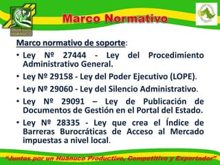 Marco normativo de soporte: 
• Ley Nº 27444 - Ley del Procedimiento 
Administrativo General. 
• Ley Nº 29158 - Ley del Poder Ejecutivo (LOPE). 
• Ley Nº 29060 - Ley del Silencio Administrativo. 
• Ley Nº 29091 – Ley de Publicación de 
Documentos de Gestión en el Portal del Estado. 
• Ley Nº 28335 - Ley que crea el Índice de 
Barreras Burocráticas de Acceso al Mercado 
impuestas a nivel local. 
“Juntos por un Huánuco Productivo, Competitivo y Exportador” 
 
