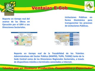 Reporte en tiempo real del 
avance de las Obras en 
Ejecución por el GRH o sus 
Direcciones Sectoriales. 
Licitaciones Públicas en 
forma Electrónica para 
transparentar los procesos 
de Licitaciones Públicas. 
Reporte en tiempo real de la Trazabilidad de los Trámites 
Administrativos del Sector Público (MAPRO, TUPA, TUSNE) tanto de la 
Sede Central como de las Direcciones Regionales Sectoriales, a través 
de dispositivos móviles o terminales conectados a Internet. 
“Juntos por un Huánuco Productivo, Competitivo y Exportador” 
 