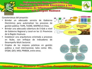 Características del proyecto: 
• Brindar un adecuado servicio de Gobierno 
Electrónico para automatizar los procesos de 
gestión pública: TUPA, TUSNE, MAPRO en línea. 
• Brindar una adecuada cobertura de E-Gob a nivel 
de Gobierno Regional y Local en las 11 Provincias 
de la Región Huánuco. 
• Establecer una arquitectura orientada a procesos 
en Nube, con enfoque de Indicadores de 
Desempeño Multi Sectorial. 
• Empleo de las mejores prácticas en gestión 
pública a nivel internacional, tales como: BSC, 
EFQM, QFD, MSV, PMBOK, entre otros. 
“Juntos por un Huánuco Productivo, Competitivo y Exportador” 
 