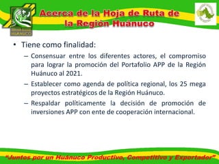 • Tiene como finalidad: 
– Consensuar entre los diferentes actores, el compromiso 
para lograr la promoción del Portafolio APP de la Región 
Huánuco al 2021. 
– Establecer como agenda de política regional, los 25 mega 
proyectos estratégicos de la Región Huánuco. 
– Respaldar políticamente la decisión de promoción de 
inversiones APP con ente de cooperación internacional. 
“Juntos por un Huánuco Productivo, Competitivo y Exportador” 
 