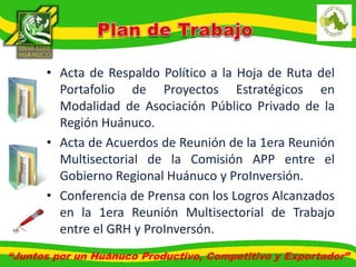 • Acta de Respaldo Político a la Hoja de Ruta del 
Portafolio de Proyectos Estratégicos en 
Modalidad de Asociación Público Privado de la 
Región Huánuco. 
• Acta de Acuerdos de Reunión de la 1era Reunión 
Multisectorial de la Comisión APP entre el 
Gobierno Regional Huánuco y ProInversión. 
• Conferencia de Prensa con los Logros Alcanzados 
en la 1era Reunión Multisectorial de Trabajo 
entre el GRH y ProInversón. 
“Juntos por un Huánuco Productivo, Competitivo y Exportador” 
 