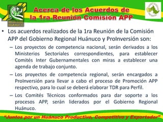 • Los acuerdos realizados de la 1ra Reunión de la Comisión 
APP del Gobierno Regional Huánuco y ProInversión son: 
– Los proyectos de competencia nacional, serán derivados a los 
Ministerios Sectoriales correspondientes, para establecer 
Comités Inter Gubernamentales con miras a establecer una 
agenda de trabajo conjunto. 
– Los proyectos de competencia regional, serán encargados a 
ProInversión para llevar a cabo el proceso de Promoción APP 
respectivo, para lo cual se deberá elaborar TDR para Perfil. 
– Los Comités Técnicos conformados para dar soporte a los 
procesos APP, serán liderados por el Gobierno Regional 
Huánuco. 
“Juntos por un Huánuco Productivo, Competitivo y Exportador” 
 