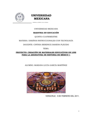            14605-1905                  <br />                    UNIVERSIDAD <br />                       MEXICANA <br />______________ ENSEÑAR AL ESPÍRITU CON LA VERDAD<br />UNIVERSIDAD MEXICANA<br />MAESTRIA EN EDUCACIÓN <br />QUINTO CUATRIMESTRE<br />MATERIA: DISEÑOS INSTRUCCIONALES CON TECNOLOGÍA<br />DOCENTE: CINTHIA BERENICE BAHENA PLÁCIDO<br />TEMA:<br />PROYECTO: CREACIÓN DE MATERIALES EDUCATIVOS ON LINE<br />PARA LA ASIGNATURA DE HISTORIA DE MÉXICO 1<br />ALUMNO: MARIANA LUCÍA GARCÍA MARTÍNEZ<br />VERACRUZ,  5 DE FEBRERO DEL 2011.<br />INDICE<br />Introducción…………………………………………………………………..3<br />Planeación<br />Diagnóstico de necesidades…………………………………………………………………………. 4<br />Objetivos……………………………………………………………………………………………………4<br />Recursos disponibles……………………………………………………………………………………..5<br />Tiempos y Tareas………………………………………………………………………………………….6<br />Cronograma de actividades…………………………………………………………………………..7<br />Análisis<br />Sección de contenidos………………………………………………………………………………….8<br />Perfil del usuario…………………………………………………………………………………………..8<br />Teoría del aprendizaje…………………………………………………………………………………...8<br />Selección de medios de comunicación……………………………………………………………10<br />Diseño<br />Diseño de estructura……………………………………………………………………………………11<br />Diagrama jerárquico……………………………………………………………………………………15<br />Desarrollo………………………………………………………………………16<br />Determinación de estándares………………………………………………………………………... 17<br />Implantación…………………………………………………………………. 18<br />Evaluación…………………………………………………………………….. 19<br />Conclusión……………………………………………………………………...21<br />Bibliografía………………………………………………………………………22<br />Anexos……………………………………………………………………………23<br />Apéndice………………………………………………………………………...24<br />INTRODUCCIÓN<br />          <br />     Vivimos en una sociedad que presenta cambios constantemente, los jóvenes enfrentan una sociedad con gran variedad de complicaciones y exigencias, como parte de esta dinámica en la que actualmente vivimos, se encuentra  cada vez más marcado el desinterés hacia nuestros antecedentes históricos, los cuales son un elemento fundamental para el conocimiento de nuestra identidad y pertenencia nacional tanto colectiva como individual, es importante también que los alumnos logren adquirir un conocimiento significativo de manera permanente y no sólo un conocimiento pasajero que no llega a la comprensión,  la cual representa un punto básico para el desarrollo de la asignatura;  es importante que los docentes inculquemos a nuestros alumnos el interés por conocer nuestro pasado histórico, dejándoles claro que:<br />               Estudiar historia es más que aprender datos y fechas, más que conocer nombres de personas o lugares, es utilizar los conceptos y herramientas irán adquiriendo a lo largo de su vida académica para comprender y explicar los procesos de transformación de las civilizaciones que nos precedieron; es ampliar la manera en que vemos al mundo, no sólo para reconocer quiénes y cuándo forjaron circunstancias en las que vivimos, sino para construir una comprensión de nuestro mundo<br />    Para cumplir con esta tarea, el siguiente proyecto, tiene como objetivo crear una serie de herramientas basadas en nuevas tecnologías que ayudarán a los alumnos ubicados en segundo semestre de bachillerato a conocer las características de las sociedades del México antiguo  desde otra perspectiva muy diferente y más interesante.<br />      Cabe aclarar que debido a la distribución de asignaturas de colegio, es difícil realizar el proyecto abarcando todo el contenido temático que la asignatura presenta; por este motivo, solo se tomará en cuenta los bloques más representativos, aquellos que tienen que ver con las características y el desarrollo de las culturas mesoamericanas, puesto que estas son la base elemental para que el joven tenga conocimiento de su pasado histórico y de aquellos elementos que en determinado momento podrían llegar a corregir a nuestro futuro.<br />     <br /> <br />PLANEACIÓN<br />Diagnóstico de necesidades<br />     La asignatura de Historia ha representado tanto en secundaria como en bachillerato una de las asignaturas que la mayoría  de alumnos consideran tediosa y aburrida pero, actualmente los docentes cuentan con una gran variedad de recursos para lograr transformar la asignatura a una Historia más dinámica y más interesante. Las herramientas de las que se pueden echar mano y que forman parte indiscutible del contexto de los alumnos son las nuevas tecnologías,  la creación de herramientas tecnológicas ayudará a despertar  interés hacia la Historia, podrán adquirir conocimientos de manera más rápida y más significativa.<br />Objetivo General: Analizará y comprenderá la organización económica, política, social y cultural de las sociedades que se desarrollaron en Mesoamérica y la influencia de unos pueblos sobre otros y las relaciones que se establecieron.<br />Objetivos específicos: Analizar las sociedades más representativas del  México antiguo que se establecieron en tu entidad e identificar la influencia que ejercieron en las costumbres, los tipos de alimentos, las manifestaciones artísticas y culturales, así como en las celebraciones de tu comunidad. <br />     Aportar puntos de vista con apertura y considerar los de otras personas de manera reflexiva; también para asumir una actitud constructiva, congruente con los conocimientos y habilidades con que se cuente.<br />Recursos Disponibles: <br />Recursos materiales: Los recursos con los que se contarán en el colegio son: dos laptop, libros de texto para consulta, internet inalámbrico, impresora, memorias usb, cañón, pantalla para proyectar, hojas blancas y pintarrón.<br />Recursos humanos: El personal que participe en este proyecto estarán a cargo de una servidora y estarán participando, el docente a cargo de la asignatura de Historia de la sección de secundaria y la docente a cargo de la asignatura Mundo Contemporáneo de la sección bachillerato.<br />Recursos económicos: Para la realización del proyecto se contará con 40,000 pesos, los cuales se irán asignando de acuerdo a las necesidades del proyecto, tanto para el pago del personal participante, como para los gastos de los materiales que se requieran.<br />Recursos tecnológicos: laptop Dell Inspiron 15 R, laptop hp Pavillion, proyector Dell serie económica, pantalla de proyección lumtec.<br />Recursos temporales: El proyecto tendrá de manera global una duración de planeación de febrero a marzo de 2011, para llevarse a cabo en el lapso del ciclo escolar agosto 2011 a julio de 2012.<br />Costo-beneficio: El proyecto a pesar de ser planteado en un principio para la asignatura de Historia de México 1 para segundo semestre de bachillerato, se podrá aplicar también a nivel secundaria en los grados de 2° y 3°, ya que se convertirá en algo más dinámico la asignatura de Historia y sobre todo de interés para los alumnos, y logrando esto en los jóvenes, y tendremos individuos preocupados por mantener vivas nuestras costumbres, tradiciones y sobre todo por valorar el futuro de México como nación y ellos como parte de esta.<br />TIEMPOS.<br />Inicio del Proyecto: La fecha programada para el inicio de este es el 8 de Febrero del 2011<br />Entrega del proyecto: 8 de Abril del 2011<br />Entregas parciales: Las entregas se harán cada 2 semanas,  teniendo un total de 8 semanas para la realización del proyecto, con el fin de tener resultados lo más pronto posible.<br />TAREAS<br />Responsables: La planeación, análisis, diseño, desarrollo y supervisión de la implantación y la supervisión del diseño de evaluación estará a cargo de Lic. Mariana Lucía García Martínez.<br />Personal Asignado: La implantación del proyecto, junto con el diseño de evaluación estará a cargo de: Lic. Mariana Lucía García Martínez, como principal responsable del proyecto, Lic. Diana Tamayo Domínguez y Lic. Noel Baizabal, como personal colaborativo.<br />La evaluación será valorada por el consejo académico, la dirección general de la sección secundaria y bachillerato, así como por alumnos y demás docentes que laboran en la institución.<br />CRONOGRAMA DE ACTIVIDADES.<br />ActividadesSemana 1 8-22 de FebreroSemana 222de feb-8  de marzoSemana 38-22 de  marzoSemana 422 de marzo-8 de abrilDefinición de contenidos del productoDefinición del perfil del usuarioEstructura del contenidoSelección de medios para cada sección del contenidoDiseño finalProducción de videosIntegración de materialesPresentación del productoEvaluación del productoEntrega del proyecto<br />ANÁLISIS<br />Selección de contenidos<br />BLOQUECONTENIDO     IV. Sociedades del México AntiguoÁreas culturales de Mesoamérica.Los olmecasLos zapotecasLos mayasLos teotihuacanosLos toltecasLos huastecosLos mixtecosLos totonacosLos purépechasLos mexicas <br />     Perfil del usuario<br />     El proyecto está pensado para jóvenes que cursan el segundo semestre de bachillerato, con una edad entre los 16 y 17 años, esta etapa es elemental para reforzar los conocimientos de la asignatura de Historia,  y recopilar de manera efectiva los conocimientos anteriores, ya que han contado con nociones  en grados escolares anteriores en los grados de 2° y 3° de secundaria.<br />     El número de alumnos al que se aplicará el proyecto es de 17 alumnos, y se desarrollará en el Colegio Valentín Ruíz Obregón ubicado en la ciudad de Veracruz, municipio Veracruz. Las características con las cuenta este grupo son: sus habilidades verbales son de mediana calidad, las cuales podrán mejorarse con la aplicación de este proyecto, cuentan con gran habilidad en el manejo de aparatos tecnológicos; muestran una actitud favorable e interesada en los contenidos del programa de la asignatura.<br />     Por lo anterior, se ubico a este grupo como prospecto para la realización del proyecto.<br />Teoría del aprendizaje.<br />     El proyecto se llevará a cabo en base al enfoque constructivista,  por la naturaleza de los contenidos de la asignatura es viable que se le guíe al alumno para que reflexione y adquiera los conocimientos que se tienen como meta.<br /> <br />Selección de los medios de comunicación<br />TEMAMODALIDAD ELEGIDAMEDIO DE COMUNICACIÓNFORMA DE DISTRIBUCIÓNÁreas culturales deMesoaméricaVisual  Imagen visual en movimiento VideoLos olmecasVisualTexto con imagen visual fijaPresentación en Power PointLos zapotecasVisualTexto con imagen sonoraPresentación con Power PointLos mayasVisualImagen visual en movimiento y con imagenDocumentaleswww.tudiscovery.com/guia_mayas/index.shtml Los teotihuacanosVisualImagen visual en movimiento y con imagenDocumentalhttp://www.el-documental.com/.../documental-las-piramides-de-teotihuacan.html Los toltecasVisualTexto: palabra escritaHipertexto y Libro de Texto.http://www.galeon.com/chell/toltecas.htmredescolar.ilce.edu.mx/educontinua/.../culturatolteca.html  Los huastecosVisualImagen visual fijaDiapositivas con imágenesLos mixtecos VisualMultimedia                Disco interactivo Los totonacosVisualMultimediaSitio webLos purépechasVisualImagen visual fijaPresentación de imágenes en Power PointLos mexicasVisualImagen visual en movimiento con imagen sonoraPelícula en DVD y DocumentalAutoevaluaciónVisualMultimediaWeb quest, blog, e -mail.<br />DISEÑO<br />Título: La Historia como parte de las nuevas tecnologías.<br />Objetivo General: El alumno conocerá la influencia de las antiguas culturas de México en el México actual.<br />Contenido: Se tomará principalmente el bloque que caracteriza las principales culturas Mesoamericanas.<br />Modalidad: El enfoque a utilizar será el constructivista los medios de comunicación serán: multimedia, imagen visual fija, imagen visual con movimiento y texto: con palabras.<br />Diseño de Estructura<br />BLOQUECONTENIDOACTIVIDADESIV. Sociedades del México AntiguoÁreas culturales de Mesoamérica. Los olmecas   Los zapotecas   Los mayas  Los teotihuacanos Los toltecas   Los huastecos   Los mixtecos     Los totonacosLos purépechas  Los mexicas            EVALUACIÓN<br />Conocimiento del contenido por medio de imágenes fijas, para establecer características por medio de mapas y cronologías de sucesos <br />   Por medio de animaciones o realización de textos con imágenes marcando eventos relevantes.<br />  El uso de video o documental para el conocimiento de aspectos relevantes <br />    Por medio del correo electrónico se mandarán las conclusiones que serán entregadas por los alumnos de manera semanal.<br /> El uso de películas en DVD o documentales que ayuden al alumno a tener una visión y una representación más clara de cada cultura.                                   El uso de textos y libros específicos como apoyo para el conocimiento de las características de cada cultura.<br /> El uso de páginas web por medio de links o hipertextos que ayudarán al alumno por medio de algunos recorridos virtuales en sitios.                                 Estos enlaces serán ocupados para las actividades del proyecto<br />Marcará el uso de software<br /> Uso de power point<br /> Marcará si  hay que resolver actividades escritas<br /> Marcará si se tiene que trabajar en equipo.<br />Marca el inicio de los temas<br />Evaluación<br />DIAGRAMA JERÁRQUICO<br />Sociedades del México Antiguo.<br />Tema 1<br />Tema 2 <br />Tema 3                                  <br />Tema 4<br />Tema 5<br />Tema 6<br />Tema 9<br />Tema 8Tema 7<br />Tema 10<br />Tema 11<br />DESARROLLO<br />TEMATIPO DE CONTENIDOSOFTWAREÁreas culturales deMesoamérica textoAnimación     TikatokCuadernia onlineLos olmecas  PresentacionesCuestionarios                                      worksheetsLos zapotecasVideos PresentacionesPhoto shopMicrosoft power point. Adobe go liveLos mayasVideoESL videoLos teotihuacanosDocumentalVideosESL videoLos toltecasTexto Microsoft wordLos huastecosImágenesAdobde photoshopLos mixtecosTextoMicrosoft WordLos totonacosImágenesAdobe ilustratorLos purépechasFotografíasAdobde photoshopLos mexicasVideoReproductor de Windows mediaAutoevaluaciónWebquiz4 teaches<br />Determinación de estándares.<br />Profundidad y nivel de detalle del contenido.<br />Cada módulo contiene las características de cada una de las culturas mesoamericanas, acontecimientos y aportaciones.<br />Estilos de redacción y gramática.<br />Al usuario se le hablará de tú, y habrá imágenes divertidas para que la atención del joven sea de manera inmediata.<br />Video: La duración de los videos utilizados son de entre 10 y 35 minutos.<br />Animaciones: Las animaciones serán utilizadas para describir la metodología del proyecto y fueron obtenidas del internet.<br />Hipervínculos: Los hipervínculos que se utilizarán corresponden a sitios web que contienen información de las culturas Mesoamericanas.<br />Tipografía: El tipo de letra utilizada será Century Gothic tamaño     para el texto en general,    para los subtítulos y      para los títulos. <br />IMPLANTACIÓN<br />     La recopilación de la información se llevará cabo vía mail y vía redes sociales; para la aclaración de cualquier duda sobre el funcionamiento del proyecto, estoy para servirles en la dirección de correo electrónico http://www.anairaml@hotmail.com o en el blog http://malugama.wordpress.com<br />EVALUACIÓN<br />MARCA LA CASILLA QUE SE TE INDICAINADECUADASATISFACTORIAEXCELENTELa presentación del material es:La organización del contenido del material es:La forma en que el material facilita tu aprendizaje es: Las posibilidades de interacción del material son:La comunicación con el instructor es:La forma de funcionamiento de los hipervínculos es:La descarga de archivos es:La forma en que el material cumple el objetivo es:La facilidad de uso del material es:La documentación que acompaña al material es:<br />EVALUACIÓN DE APRENDIZAJE.<br />   <br />PRUEBASINOExiste diferencia significativa entre el aprendizaje logrado antes y después del material.Existe diferencia significativa entre el aprendizaje logrado en grupos que utilizan el material y grupos que no lo utilizan.Existe diferencia significativa entre las calificaciones promedio de alumnos que utilizan el material y alumnos que no lo utilizanExiste la diferencia significativa entre las calificaciones de un grupo antes y después del uso del materia.<br />CONCLUSIÓN<br />     El uso de las nuevas tecnologías en el área de bachillerato es fundamental actualmente, ya que los alumnos que cursan esta etapa viven en una sociedad bombardeada por medios de comunicación y por nuevas tecnologías que se han vuelto una necesidad para ellos; es por eso que el darle a las asignaturas estas nuevas herramientas tecnológicas, no sólo convierte en práctico el aprendizaje sino que también desarrolla el interés del alumno por estas.<br />     En las escuelas tanto particulares como gubernamentales se está fomentando el inicio de el uso de nuevas tecnologías en todas las asignaturas en cualquier nivel, será de ahora en delante de vital importancia para que nuestros alumnos despierten el interés por conocer, reflexionar y comprender.<br />BIBLIOGRAFÍA<br />González Videgaray Maricarmen, Ogalde Careaga Isabel, “Nuevas Tecnologías Y Educación”, Editorial Trillas, 2008.<br />http://www.cuadernointercultural.com/tic-tools/generadores-online/#indice, Cuaderno intercultural.<br />ANEXOS<br />MATERIAL PARA CONSULTA<br />www.islamchile.com/islam/aztecas.htm<br />www.historiacultural.com/.../culturas-mesoamericanas-de-mexico.html<br />www.campodemarte.com/claves-historicas-de-las-culturas-mesoamericanas. html -<br />http://www.youtube.com/watch?v=0pWe_N3C3mc<br />http://www.youtube.com/watch?v=QasXW3sZiQE&feature=related<br />http://www.youtube.com/watch?v=W4BEgGgfv2s&feature=related<br />www.tudiscovery.com/guia_mayas/index.shtml<br />http://www.el-documental.com/.../documental-las-piramides-de-teotihuacan.html<br />http://www.galeon.com/chell/toltecas.htm<br />redescolar.ilce.edu.mx/educontinua/.../culturatolteca.html  <br />APENDICE<br />José de Jesús Nieto, María del Socorro Betancourt Suárez y Rigoberto Nieto Rodríguez, Historia de México I, editorial Santillana<br />Ana María Morales Rendón, Oscar Mauricio Carbajal Carbajal, Paola Lorena Zurita Laris, María del Carmen Sánchez Crespo, Historia de México I, Progreso Editorial.<br />