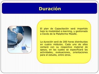DuraciónEl plan de Capacitación será impartido bajo la modalidad e-learning, y gestionado a través de la Plataforma Moodle. La duración será de 200 horas distribuidas en cuatro módulos. Cada uno de ellos contará con su respectivo material de apoyo, en las cuales se especificará las actividades, evaluaciones, orientaciones para el estudio, entre otros.