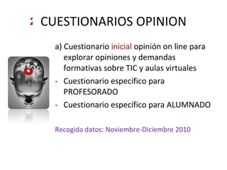 CUESTIONARIOS OPINION a) Cuestionario  inicial  opinión on line para explorar opiniones y demandas formativas sobre TIC y aulas virtuales Cuestionario específico para PROFESORADO Cuestionario específico para ALUMNADO Recogida datos: Noviembre-Diciembre 2010 2 