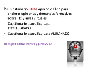 b)  Cuestionario  FINAL  opinión on line para explorar opiniones y demandas formativas sobre TIC y aulas virtuales Cuestionario específico para PROFESORADO Cuestionario específico para ALUMNADO Recogida datos: febrero y junio 2010 