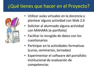 ¿Qué tienes que hacer en el Proyecto? Utilizar aulas virtuales en la docencia y plantear alguna actividad con Web 2.0 Solicitar al alumnado alguna actividad con MAHARA (e-portfolio) Facilitar la recogida de datos con los cuestionarios  Participar en la actividades formativas (curso, seminarios, Jornadas) Experimentar el software del portafolio institucional de evaluación de competencias 