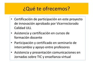 ¿Qué te ofrecemos? Certificación de participación en este proyecto de innovación aprobado por Vicerrectorado Calidad ULL Asistencia y certificación en cursos de formación docente Participación y certificado en seminario de intercambio y apoyo entre profesores Asistencia y presentación comunicaciones en Jornadas sobre TIC y enseñanza virtual 