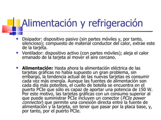 Alimentación y refrigeración  Disipador: dispositivo pasivo (sin partes móviles y, por tanto, silencioso); compuesto de material conductor del calor, extrae este de la tarjeta. Ventilador: dispositivo activo (con partes móviles); aleja el calor emanado de la tarjeta al mover el aire cercano.  Alimentación:  Hasta ahora la alimentación eléctrica de las tarjetas gráficas no había supuesto un gran problema, sin embargo, la tendencia actual de las nuevas tarjetas es consumir cada vez más energía. Aunque las fuentes de alimentación son cada día más potentes, el cuello de botella se encuentra en el puerto PCIe que sólo es capaz de aportar una potencia de 150 W. Por este motivo, las tarjetas gráficas con un consumo superior al que puede suministrar PCIe incluyen un conector ( PCIe power connector ) que permite una conexión directa entre la fuente de alimentación y la tarjeta, sin tener que pasar por la placa base, y, por tanto, por el puerto PCIe. 