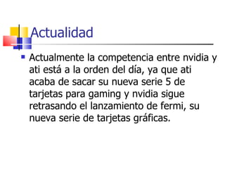 Actualidad Actualmente la competencia entre nvidia y ati está a la orden del día, ya que ati acaba de sacar su nueva serie 5 de tarjetas para gaming y nvidia sigue retrasando el lanzamiento de fermi, su nueva serie de tarjetas gráficas. 